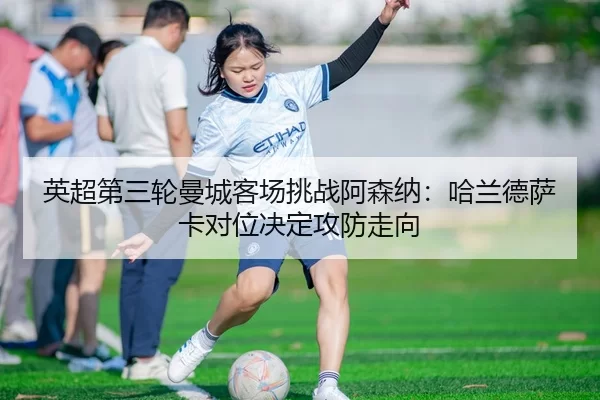 英超第三轮曼城客场挑战阿森纳：哈兰德萨卡对位决定攻防走向